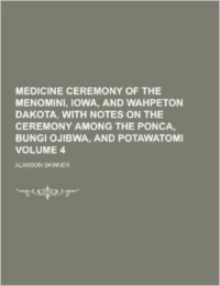 Medicine Ceremony of the Menomini, Iowa, and Wahpeton Dakota, with Notes on the Ceremony Among the Ponca, Bungi Ojibwa, and Potawatomi Volume 4