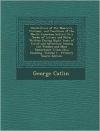 Illustrations of the Manners, Customs, and Condition of the North American Indians: In a Series of Letters and Notes Written During Eight Years of Travel and Adventure Among the Wildest and Most Remarkable Tribes Now Existing, Volume 1