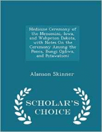 Medicine Ceremony of the Menomini, Iowa, and Wahpeton Dakota, with Notes on the Ceremony Among the Ponca, Bungi Ojibwa, and Potawatomi - Scholar's Choice Edition