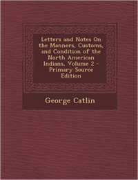 Letters and Notes on the Manners, Customs, and Condition of the North American Indians, Volume 2 - Primary Source Edition