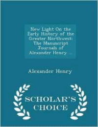 New Light on the Early History of the Greater Northwest: The Manuscript Journals of Alexander Henry ... - Scholar's Choice Edition