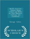 North American Indians: Being Letters and Notes on Their Manners, Customs, and Conditions - Scholar's Choice Edition
