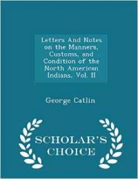 Letters and Notes on the Manners, Customs, and Condition of the North American Indians, Vol. II - Scholar's Choice Edition